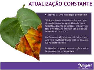 ATUALIZAÇÃO CONSTANTE
• Espírito faz uma atualização permanente
“Muitas coisas ainda tenho a dizer-vos, mas
não podeis suportar agora. Quando vier o
Paráclito, o Espírito da verdade, ensinar-vos-á
toda a verdade..e a anunciar-vos-á as coisas
que virão. Jo 16, 12-14
Um fato novo não pode ser entendido como
uma nova revelação Bíblica, mas ele encontra
sua resposta na Bíblia.
Ex: Desafios da genética e concepção = a vida
humana precisa ser respeitada
 