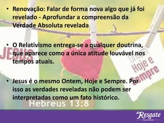 • Renovação: Falar de forma nova algo que já foi
revelado - Aprofundar a compreensão da
Verdade Absoluta revelada
• O Relativismo entrega-se a qualquer doutrina,
que aparece como a única atitude louvável nos
tempos atuais.
• Jesus é o mesmo Ontem, Hoje e Sempre. Por
isso as verdades reveladas não podem ser
interpretadas como um fato histórico.
 