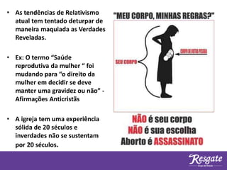 • As tendências de Relativismo
atual tem tentado deturpar de
maneira maquiada as Verdades
Reveladas.
• Ex: O termo “Saúde
reprodutiva da mulher “ foi
mudando para “o direito da
mulher em decidir se deve
manter uma gravidez ou não” -
Afirmações Anticristãs
• A igreja tem uma experiência
sólida de 20 séculos e
inverdades não se sustentam
por 20 séculos.
 