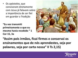• Os apóstolos, que
conviveram diretamente
com Jesus já falavam sobre
a importância de ser fiel
em guardar a Tradição
“Eu vos transmiti
primeiramente o que eu
mesmo havia recebido “ 1
Cor 15, 3a
“Assim pois irmãos, ficai firmes e conservai os
ensinamentos que de nós aprendestes, seja por
palavras, seja por carta nossa” II Ts 2,15)
 