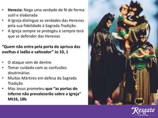 • Heresia: Nega uma verdade de fé de forma
sutil e elaborada
• A Igreja distingue as verdades das Heresias
pela sua fidelidade à Sagrada Tradição.
• A Igreja sempre se protegeu e sempre terá
que se defender das Heresias
“Quem não entra pela porta do aprisco das
ovelhas é ladão e salteador” Jo 10, 1
• O ataque vem de dentro
• Tomar cuidado com as confusões
doutrinárias
• Muitos Mártires em defesa da Sagrada
Tradição
• Mas Jesus prometeu que “as portas do
inferno não prevalecerão sobre a Igreja”
Mt16, 18b
 