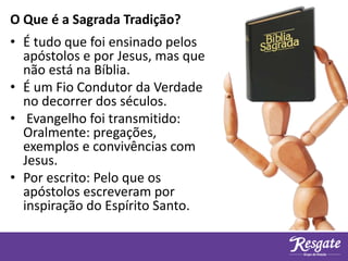 • É tudo que foi ensinado pelos
apóstolos e por Jesus, mas que
não está na Bíblia.
• É um Fio Condutor da Verdade
no decorrer dos séculos.
• Evangelho foi transmitido:
Oralmente: pregações,
exemplos e convivências com
Jesus.
• Por escrito: Pelo que os
apóstolos escreveram por
inspiração do Espírito Santo.
O Que é a Sagrada Tradição?
 