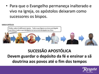 • Para que o Evangelho permaneça inalterado e
vivo na Igreja, os apóstolos deixaram como
sucessores os bispos.
SUCESSÃO APOSTÓLICA
Devem guardar o depósito da fé e ensinar a sã
doutrina aos povos até o fim dos tempos
 