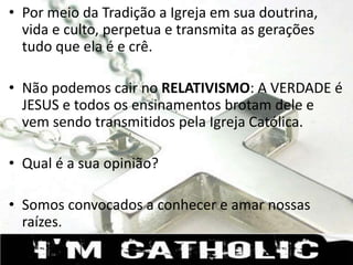 • Por meio da Tradição a Igreja em sua doutrina,
vida e culto, perpetua e transmita as gerações
tudo que ela é e crê.
• Não podemos cair no RELATIVISMO: A VERDADE é
JESUS e todos os ensinamentos brotam dele e
vem sendo transmitidos pela Igreja Católica.
• Qual é a sua opinião?
• Somos convocados a conhecer e amar nossas
raízes.
 