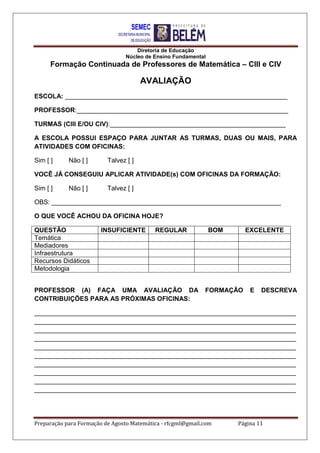 Diretoria de Educação
Núcleo de Ensino Fundamental
Formação Continuada de Professores de Matemática – CIII e CIV
Preparação para Formação de Agosto Matemática - rfcgml@gmail.com Página 11
AVALIAÇÃO
ESCOLA: ______________________________________________________________
PROFESSOR:___________________________________________________________
TURMAS (CIII E/OU CIV):_________________________________________________
A ESCOLA POSSUI ESPAÇO PARA JUNTAR AS TURMAS, DUAS OU MAIS, PARA
ATIVIDADES COM OFICINAS:
Sim [ ] Não [ ] Talvez [ ]
VOCÊ JÁ CONSEGUIU APLICAR ATIVIDADE(s) COM OFICINAS DA FORMAÇÃO:
Sim [ ] Não [ ] Talvez [ ]
OBS: ________________________________________________________________
O QUE VOCÊ ACHOU DA OFICINA HOJE?
QUESTÃO INSUFICIENTE REGULAR BOM EXCELENTE
Temática
Mediadores
Infraestrutura
Recursos Didáticos
Metodologia
PROFESSOR (A) FAÇA UMA AVALIAÇÃO DA FORMAÇÃO E DESCREVA
CONTRIBUIÇÕES PARA AS PRÓXIMAS OFICINAS:
_________________________________________________________________________
_________________________________________________________________________
_________________________________________________________________________
_________________________________________________________________________
_________________________________________________________________________
_________________________________________________________________________
_________________________________________________________________________
_________________________________________________________________________
_________________________________________________________________________
_________________________________________________________________________
 