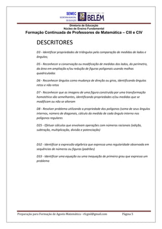 Diretoria de Educação
Núcleo de Ensino Fundamental
Formação Continuada de Professores de Matemática – CIII e CIV
Preparação para Formação de Agosto Matemática - rfcgml@gmail.com Página 5
DESCRITORES
D3 - Identificar propriedades de triângulos pela comparação de medidas de lados e
ângulos;
D5 - Reconhecer a conservação ou modificação de medidas dos lados, do perímetro,
da área em ampliação e/ou redução de figuras poligonais usando malhas
quadriculadas
D6 - Reconhecer ângulos como mudança de direção ou giros, identificando ângulos
retos e não retos
D7 - Reconhecer que as imagens de uma figura construída por uma transformação
homotética são semelhantes, identificando propriedades e/ou medidas que se
modificam ou não se alteram
D8 - Resolver problema utilizando a propriedade dos polígonos (soma de seus ângulos
internos, número de diagonais, cálculo da medida de cada ângulo interno nos
polígonos regulares
D25 - Efetuar cálculos que envolvam operações com números racionais (adição,
subtração, multiplicação, divisão e potenciação)
D32 - Identificar a expressão algébrica que expressa uma regularidade observada em
sequências de números ou figuras (padrões)
D33 - Identificar uma equação ou uma inequação de primeiro grau que expressa um
problema
 