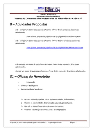 Diretoria de Educação
Núcleo de Ensino Fundamental
Formação Continuada de Professores de Matemática – CIII e CIV
Preparação para Formação de Agosto Matemática - rfcgml@gmail.com Página 7
8 – Atividades Propostas
8.1 – Compor um banco de questões referentes a Prova Brasil com estes descritores
relacionados.
https://drive.google.com/open?id=0B7jy3gQfLMdrc2JFMG5meVJyNU0
8.2 – Compor um banco de questões referentes a Prova Belém com estes descritores
relacionados.
https://drive.google.com/open?id=0B7jy3gQfLMdraEZGMXhWYmMzUXM
8.3 - Compor um banco de questões referentes a Prova Sispae com estes descritores
relacionados.
Compor um banco de questões referentes a Prova Belém com estes descritores relacionados.
81 – Oficina da Homotetia
 Introdução
 Definição de Objetivos
 Apresentação da Sequência:
1- De uma folha de papel A4, obter figuras recortadas de forma livre;
2- Discutir as possibilidades de ampliação e/ou redução da figura;
3- Discutir as aplicações práticas desse conhecimento.
4- Valorizar a estratégia escolhida para a oficina proposta
 
