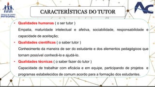 CARACTERÍSTICAS DO TUTOR
• Qualidades humanas ( o ser tutor )
Empatia, maturidade intelectual e afetiva, sociabilidade, responsabilidade e
capacidade de aceitação;
• Qualidades científicas ( o saber tutor )
Conhecimento da maneira de ser do estudante e dos elementos pedagógicos que
tornam possível conhecê-lo e ajudá-lo.
• Qualidades técnicas ( o saber fazer do tutor )
Capacidade de trabalhar com eficácia e em equipe, participando de projetos e
programas estabelecidos de comum acordo para a formação dos estudantes.
 