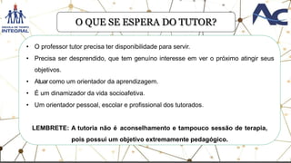 • O professor tutor precisa ter disponibilidade para servir.
• Precisa ser desprendido, que tem genuíno interesse em ver o próximo atingir seus
objetivos.
• Atuar como um orientador da aprendizagem.
• É um dinamizador da vida socioafetiva.
• Um orientador pessoal, escolar e profissional dos tutorados.
LEMBRETE: A tutoria não é aconselhamento e tampouco sessão de terapia,
pois possui um objetivo extremamente pedagógico.
O QUE SE ESPERA DO TUTOR?
 