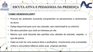 .
• Procure ser acolhedor, buscando compreender os pensamentos e sentimentos
do aluno.
• Esteja disponível para ouvir seu tutorado, sem interrompê-lo ou criticá-lo.
• Ele deve perceber que você se interessa por ele.
• Mesmo que você discorde das opiniões e/ou atitudes do tutorado, respeite o
que ele pensa.
• Cabe ao tutor ter uma postura ética e acolhedora incentivando uma curiosidade
crítica e uma prática reflexiva sobre suas próprias opiniões.
COMO DESENVOLVER?
ESCUTA ATIVA E PEDAGOGIA DA PRESENÇA
 