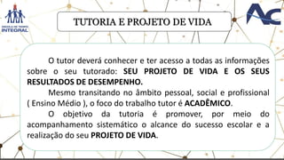 TUTORIA E PROJETO DE VIDA
O tutor deverá conhecer e ter acesso a todas as informações
sobre o seu tutorado: SEU PROJETO DE VIDA E OS SEUS
RESULTADOS DE DESEMPENHO.
Mesmo transitando no âmbito pessoal, social e profissional
( Ensino Médio ), o foco do trabalho tutor é ACADÊMICO.
O objetivo da tutoria é promover, por meio do
acompanhamento sistemático o alcance do sucesso escolar e a
realização do seu PROJETO DE VIDA.
 