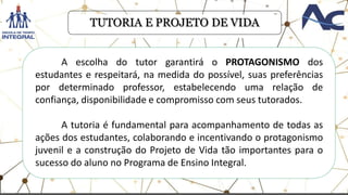 .
TUTORIA E PROJETO DE VIDA
A escolha do tutor garantirá o PROTAGONISMO dos
estudantes e respeitará, na medida do possível, suas preferências
por determinado professor, estabelecendo uma relação de
confiança, disponibilidade e compromisso com seus tutorados.
A tutoria é fundamental para acompanhamento de todas as
ações dos estudantes, colaborando e incentivando o protagonismo
juvenil e a construção do Projeto de Vida tão importantes para o
sucesso do aluno no Programa de Ensino Integral.
 