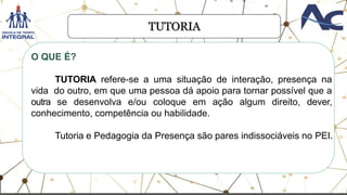 TUTORIA
O QUE É?
TUTORIA refere-se a uma situação de interação, presença na
vida do outro, em que uma pessoa dá apoio para tornar possível que a
outra se desenvolva e/ou coloque em ação algum direito, dever,
conhecimento, competência ou habilidade.
Tutoria e Pedagogia da Presença são pares indissociáveis no PEI.
 