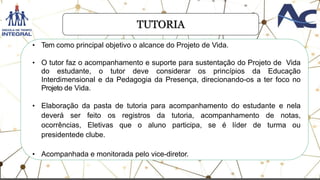 TUTORIA
• Tem como principal objetivo o alcance do Projeto de Vida.
• O tutor faz o acompanhamento e suporte para sustentação do Projeto de Vida
do estudante, o tutor deve considerar os princípios da Educação
Interdimensional e da Pedagogia da Presença, direcionando-os a ter foco no
Projeto de Vida.
• Elaboração da pasta de tutoria para acompanhamento do estudante e nela
deverá ser feito os registros da tutoria, acompanhamento de notas,
ocorrências, Eletivas que o aluno participa, se é líder de turma ou
presidentede clube.
• Acompanhada e monitorada pelo vice-diretor.
 