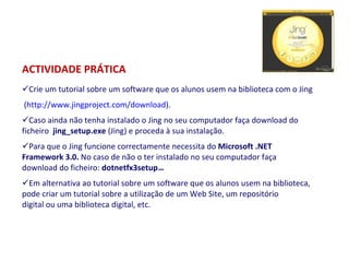 ACTIVIDADE PRÁTICA Crie um tutorial sobre um software que os alunos usem na biblioteca com o Jing ( http://www.jingproject.com/download ). Caso ainda não tenha instalado o Jing no seu computador faça download do ficheiro   jing_setup.exe  (Jing) e proceda à sua instalação. Para que o Jing funcione correctamente necessita do  Microsoft .NET Framework 3.0.  No caso de não o ter instalado no seu computador faça download do ficheiro:  dotnetfx3setup .exe . Em alternativa ao tutorial sobre um software que os alunos usem na biblioteca, pode criar um tutorial sobre a utilização de um Web Site, um repositório digital ou uma biblioteca digital, etc.     