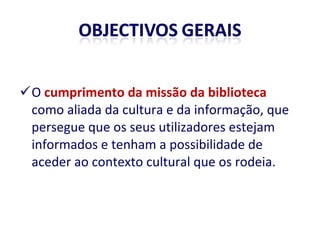 O  cumprimento da missão da biblioteca  como aliada da cultura e da informação, que persegue que os seus utilizadores estejam informados e tenham a possibilidade de aceder ao contexto cultural que os rodeia. 