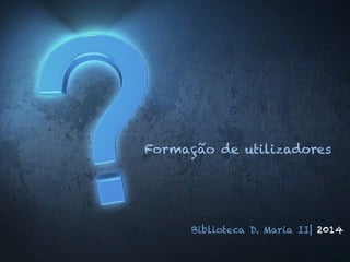 Formação de utilizadores
Biblioteca D. Maria II| 2014
 