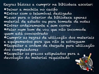 Regras básicas a cumprir na biblioteca escolar:
•Deixar a mochila no cacifo
•Entrar com o telemóvel desligado
•Levar para o interior da biblioteca apenas
material de estudo ou para tomada de notas
•Entrar ordeiramente e sem correr
•Falar num tom de voz que não incomode
quem está concentrado
•Cumprir as regras de utilização dos materiais
e equipamentos para que não se estraguem
•Respeitar a ordem de chegada para utilização
dos computadores
•Respeitar os prazos estipulados para a
devolução do material requisitado
5
 