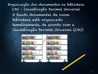 Organização dos documentos na biblioteca 
CDU – Classificação Decimal Universal
O fundo documental da nossa
Biblioteca está organizado
tematicamente, de acordo com a
Classificação Decimal Universal (CDU)
6
 