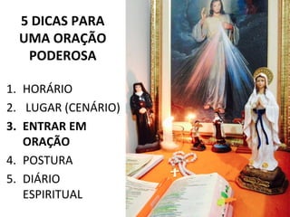 5 DICAS PARA
UMA ORAÇÃO
PODEROSA
1. HORÁRIO
2. LUGAR (CENÁRIO)
3. ENTRAR EM
ORAÇÃO
4. POSTURA
5. DIÁRIO
ESPIRITUAL
 