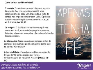 Como driblar as dificuldades?
O pecado: O demônio procura bloquear a graça
da oração. Por isso, oração pessoal é uma
batalha diária de cada um. O pecado, a falta de
perdão nos impede de falar com Deus. É preciso
buscar a reconciliação continuamente. Sl 50,7;
Mt 5, 23-24 ; Mc 11,25
A incredulidade: É preciso acreditar no poder de
Deus e ter fé para a oração dar frutos.
Pouco milagres de Jesus em Nazaré (Mt 13, 53-
58)
As distrações: Fazer a oração de entrega antes de
começar a conversa e pedir ao Espírito Santo que
te ajude a não distrair.
Os apegos: O Espírito Santo não conseguirá se
mover em você, caso esteja apegado a pessoas,
dinheiro, interesses pessoais e não quiser abrir mão
desses pecados.
 