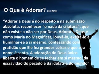 O Que é Adorar? CIC 2096
“Adorar a Deus é no respeito e na submissão
absoluta, reconhecer “o nada da criatura”, que
não existe a não ser por Deus. Adorar a Deus é
como Maria no Magnificat, louvá-lo, exáltá-lo e
humilhar-se a si mesmo, confessando com
gratidão que Ele fez grandes coisas e que seu
nome é santo. A adoração do Deus único
liberta o homem de se fechar em si mesmo, da
escravidão do pecado e da idolatria do mundo”
 