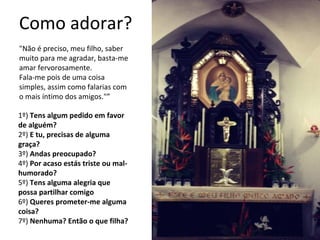 Como adorar?
"Não é preciso, meu filho, saber
muito para me agradar, basta-me
amar fervorosamente.
Fala-me pois de uma coisa
simples, assim como falarias com
o mais íntimo dos amigos."”
1º) Tens algum pedido em favor
de alguém?
2º) E tu, precisas de alguma
graça?
3º) Andas preocupado?
4º) Por acaso estás triste ou mal-
humorado?
5º) Tens alguma alegria que
possa partilhar comigo
6º) Queres prometer-me alguma
coisa?
7º) Nenhuma? Então o que filha?
 