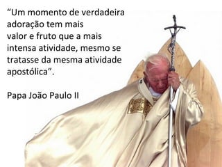 “Um momento de verdadeira
adoração tem mais
valor e fruto que a mais
intensa atividade, mesmo se
tratasse da mesma atividade
apostólica”.
Papa João Paulo II
 