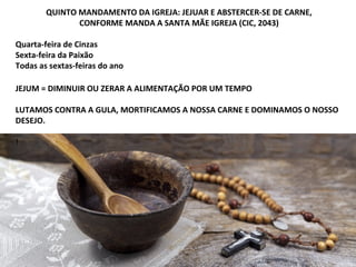 QUINTO MANDAMENTO DA IGREJA: JEJUAR E ABSTERCER-SE DE CARNE,
CONFORME MANDA A SANTA MÃE IGREJA (CIC, 2043)
Quarta-feira de Cinzas
Sexta-feira da Paixão
Todas as sextas-feiras do ano
JEJUM = DIMINUIR OU ZERAR A ALIMENTAÇÃO POR UM TEMPO
LUTAMOS CONTRA A GULA, MORTIFICAMOS A NOSSA CARNE E DOMINAMOS O NOSSO
DESEJO.
!
 
