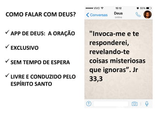 COMO FALAR COM DEUS?
APP DE DEUS: A ORAÇÃO
EXCLUSIVO
SEM TEMPO DE ESPERA
LIVRE E CONDUZIDO PELO
ESPÍRITO SANTO
"Invoca-me e te
responderei,
revelando-te
coisas misteriosas
que ignoras”. Jr
33,3
 