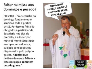 Faltar na missa aos
domingos é pecado?
CIC 2181 – “A eucaristia do
domingo fundamenta e
sanciona toda a prática
cristã. Por isso os fiéis são
obrigados a participar da
Eucaristia nos dias de
preceito, a não ser por
motivos muito sérios (por
exemplo, uma doença,
cuidado com bebês) ou
dispensados pelo próprio
pastor. Aqueles que
deliberadamente faltam a
esta obrigação cometem
pecado grave."
TOMA JEITO FILHÃ
TOMA JEITO FILHÃ
TOMA JEITO
FILHÃO! SENÃO CÊ
VAI PRO INFERNO.
REPARA BEM!
 