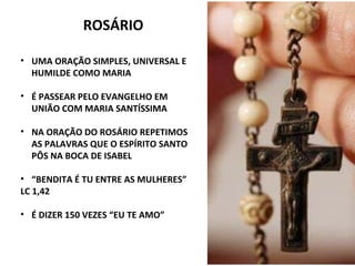 ROSÁRIO
• UMA ORAÇÃO SIMPLES, UNIVERSAL E
HUMILDE COMO MARIA
• É PASSEAR PELO EVANGELHO EM
UNIÃO COM MARIA SANTÍSSIMA
• NA ORAÇÃO DO ROSÁRIO REPETIMOS
AS PALAVRAS QUE O ESPÍRITO SANTO
PÔS NA BOCA DE ISABEL
• “BENDITA É TU ENTRE AS MULHERES”
LC 1,42
• É DIZER 150 VEZES “EU TE AMO”
 
