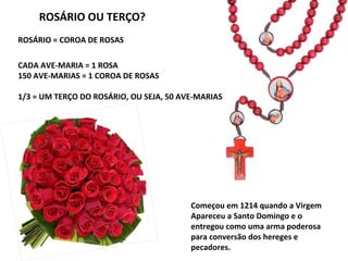 ROSÁRIO = COROA DE ROSAS
CADA AVE-MARIA = 1 ROSA
150 AVE-MARIAS = 1 COROA DE ROSAS
1/3 = UM TERÇO DO ROSÁRIO, OU SEJA, 50 AVE-MARIAS
Começou em 1214 quando a Virgem
Apareceu a Santo Domingo e o
entregou como uma arma poderosa
para conversão dos hereges e
pecadores.
ROSÁRIO OU TERÇO?
 
