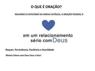 O QUE É ORAÇÃO?
Requer: Persistência, Paciência e Humildade
SEGUNDO O CATECISMO DA IGREJA CATÓLICA, A ORAÇÃO PESSOAL É:
Moisés falava com Deus face a face!
 