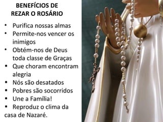 BENEFÍCIOS DE
REZAR O ROSÁRIO
• Purifica nossas almas
• Permite-nos vencer os
inimigos
• Obtém-nos de Deus
toda classe de Graças
• Que choram encontram
alegria
• Nós são desatados
• Pobres são socorridos
• Une a Família!
• Reproduz o clima da
casa de Nazaré.
 