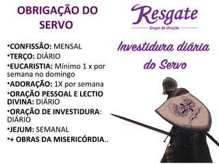 OBRIGAÇÃO DO
SERVO
•CONFISSÃO: MENSAL
•TERÇO: DIÁRIO
•EUCARISTIA: Mínimo 1 x por
semana no domingo
•ADORAÇÃO: 1X por semana
•ORAÇÃO PESSOAL E LECTIO
DIVINA: DIÁRIO
•ORAÇÃO DE INVESTIDURA:
DIÁRIO
•JEJUM: SEMANAL
•+ OBRAS DA MISERICÓRDIA..
 