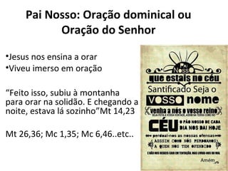 Pai Nosso: Oração dominical ou
Oração do Senhor
•Jesus nos ensina a orar
•Viveu imerso em oração
“Feito isso, subiu à montanha
para orar na solidão. E chegando a
noite, estava lá sozinho”Mt 14,23
Mt 26,36; Mc 1,35; Mc 6,46..etc..
 