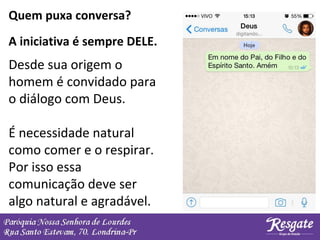 Quem puxa conversa?
Desde sua origem o
homem é convidado para
o diálogo com Deus.
É necessidade natural
como comer e o respirar.
Por isso essa
comunicação deve ser
algo natural e agradável.
A iniciativa é sempre DELE.
 