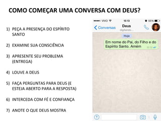 COMO COMEÇAR UMA CONVERSA COM DEUS?
1) PEÇA A PRESENÇA DO ESPÍRITO
SANTO
2) EXAMINE SUA CONSCIÊNCIA
3) APRESENTE SEU PROBLEMA
(ENTREGA)
4) LOUVE A DEUS
5) FAÇA PERGUNTAS PARA DEUS (E
ESTEJA ABERTO PARA A RESPOSTA)
6) INTERCEDA COM FÉ E CONFIANÇA
7) ANOTE O QUE DEUS MOSTRA
 
