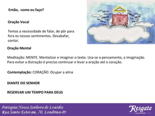 Então, como eu faço?
Oração Vocal
Temos a necessidade de falar, de pôr para
fora os nossos sentimentos. Desabafar,
contar.
Oração Mental
Meditação: MENTE. Mentalizar e imaginar o texto. Usa-se o pensamento, a imaginação.
Para evitar a distração é preciso continuar e levar a oração até o coração.
Contemplação: CORAÇÃO. Ocupar a alma
DIANTE DO SENHOR
RESERVAR UM TEMPO PARA DEUS
 