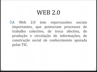 WEB 2.0
0 A Web 2.0 tem repercussões sociais
  importantes, que potenciam processos de
 trabalho colectivo, de troca afectiva, de
 produção e circulação de informações, de
 construção social de conhecimento apoiada
 pelas TIC.
 