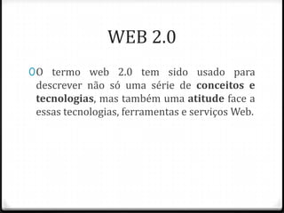 WEB 2.0
0 O termo web 2.0 tem sido usado para
  descrever não só uma série de conceitos e
  tecnologias, mas também uma atitude face a
  essas tecnologias, ferramentas e serviços Web.
 