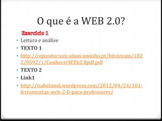 O que é a WEB 2.0?
• Leitura e análise
• TEXTO 1
• http://repositorium.sdum.uminho.pt/bitstream/182
  2/9592/1/ConhecerWEb2.0pdf.pdf
• TEXTO 2
• Link1
• http://isabelamd.wordpress.com/2012/04/24/101-
  ferramentas-web-2-0-para-professores/
 