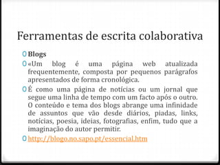 Ferramentas de escrita colaborativa
 0 Blogs
 0 «Um blog        é uma página web atualizada
   frequentemente, composta por pequenos parágrafos
   apresentados de forma cronológica.
 0 É como uma página de notícias ou um jornal que
   segue uma linha de tempo com um facto após o outro.
   O conteúdo e tema dos blogs abrange uma infinidade
   de assuntos que vão desde diários, piadas, links,
   notícias, poesia, ideias, fotografias, enfim, tudo que a
   imaginação do autor permitir.
 0 http://blogo.no.sapo.pt/essencial.htm
 