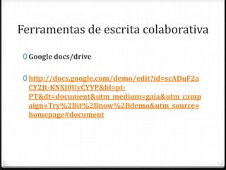 Ferramentas de escrita colaborativa

 0 Google docs/drive


 0 http://docs.google.com/demo/edit?id=scADuF2a
  CY2Jt-KNXJ0UyCYYP&hl=pt-
  PT&dt=document&utm_medium=gaia&utm_camp
  aign=Try%2Bit%2Bnow%2Bdemo&utm_source=
  homepage#document
 