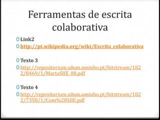 Ferramentas de escrita
         colaborativa
0 Link2
0 http://pt.wikipedia.org/wiki/Escrita_colaborativa

0 Texto 3
0 http://repositorium.sdum.uminho.pt/bitstream/182
 2/8469/1/MartaSIIE_08.pdf

0 Texto 4
0 http://repositorium.sdum.uminho.pt/bitstream/182
 2/7358/1/Com%20SIIE.pdf
 