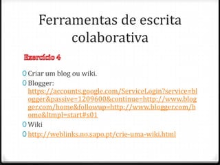 Ferramentas de escrita
          colaborativa

0 Criar um blog ou wiki.
0 Blogger:
  https://accounts.google.com/ServiceLogin?service=bl
  ogger&passive=1209600&continue=http://www.blog
  ger.com/home&followup=http://www.blogger.com/h
  ome&ltmpl=start#s01
0 Wiki
0 http://weblinks.no.sapo.pt/crie-uma-wiki.html
 