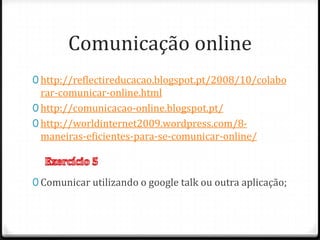 Comunicação online
0 http://reflectireducacao.blogspot.pt/2008/10/colabo
  rar-comunicar-online.html
0 http://comunicacao-online.blogspot.pt/
0 http://worldinternet2009.wordpress.com/8-
  maneiras-eficientes-para-se-comunicar-online/



0 Comunicar utilizando o google talk ou outra aplicação;
 