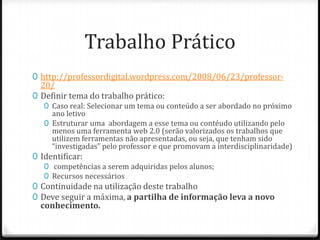 Trabalho Prático
0 http://professordigital.wordpress.com/2008/06/23/professor-
  20/
0 Definir tema do trabalho prático:
   0 Caso real: Selecionar um tema ou conteúdo a ser abordado no próximo
     ano letivo
   0 Estruturar uma abordagem a esse tema ou contéudo utilizando pelo
     menos uma ferramenta web 2.0 (serão valorizados os trabalhos que
     utilizem ferramentas não apresentadas, ou seja, que tenham sido
     “investigadas” pelo professor e que promovam a interdisciplinaridade)
0 Identificar:
   0 competências a serem adquiridas pelos alunos;
   0 Recursos necessários
0 Continuidade na utilização deste trabalho
0 Deve seguir a máxima, a partilha de informação leva a novo
  conhecimento.
 