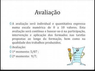 Avaliação
0 A avaliação será individual e quantitativa expressa
  numa escala numérica de 0 a 10 valores. Esta
  avaliação será contínua e basear-se-á na participação,
  intervenção e aplicação dos formados nas tarefas
  propostas ao longo da formação, bem como na
  qualidade dos trabalhos produzidos.
0 Avaliação:
0 1º momento: 5/07 ;
0 2º momento: 9/7;
 
